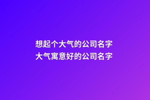想起个大气的公司名字 大气寓意好的公司名字-第1张-公司起名-玄机派